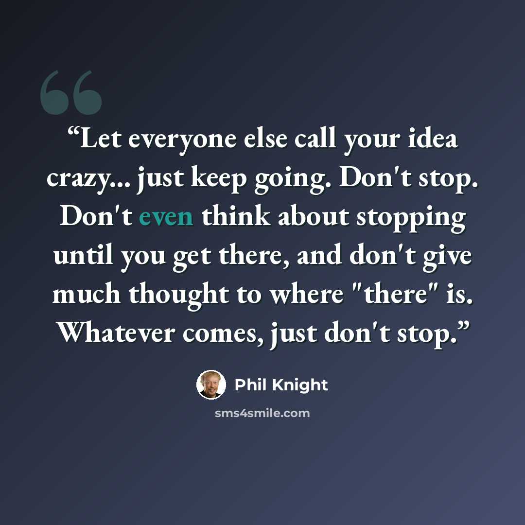 “Let everyone else call your idea crazy... just keep going. Don't stop. Don't even think about stopping until you get there, and don't give much thought to where "there" is. Whatever comes, just don't stop.” quote by Phil Knight