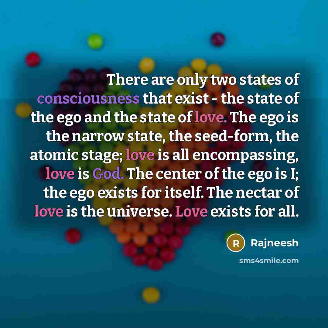 “There are only two states of consciousness that exist - the state of the ego and the state of love. The ego is the narrow state, the seed-form, the atomic stage; love is all encompassing, love is God. The center of the ego is I; the ego exists for itself. The nectar of love is the universe. Love…” quote by Rajneesh