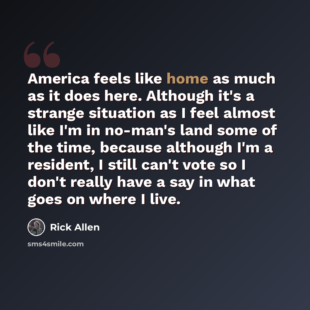 “America feels like home as much as it does here. Although it's a strange situation as I feel almost like I'm in no-man's land some of the time, because although I'm a resident, I still can't vote so I don't really have a say in what goes on where I live.” quote by Rick Allen