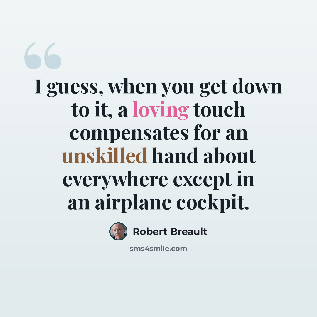 “I guess, when you get down to it, a loving touch compensates for an unskilled hand about everywhere except in an airplane cockpit.” quote by Robert Breault