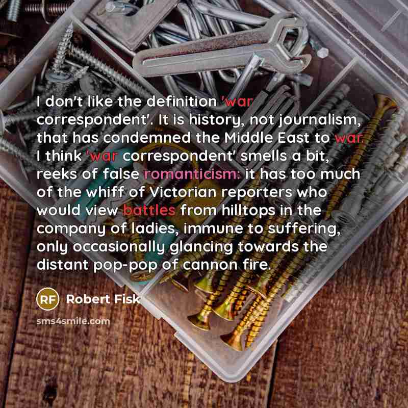 “I don't like the definition 'war correspondent'. It is history, not journalism, that has condemned the Middle East to war. I think 'war correspondent' smells a bit, reeks of false romanticism: it has too much of the whiff of Victorian reporters who would view battles from hilltops in the company…” quote by Robert Fisk