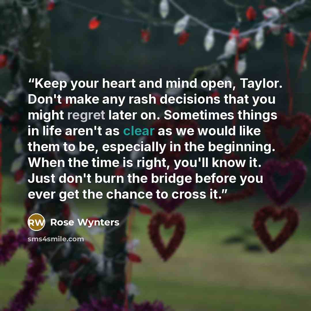 “Keep your heart and mind open, Taylor. Don't make any rash decisions that you might regret later on. Sometimes things in life aren't as clear as we would like them to be, especially in the beginning. When the time is right, you'll know it. Just don't burn the bridge before you ever get the chance…” quote by Rose Wynters