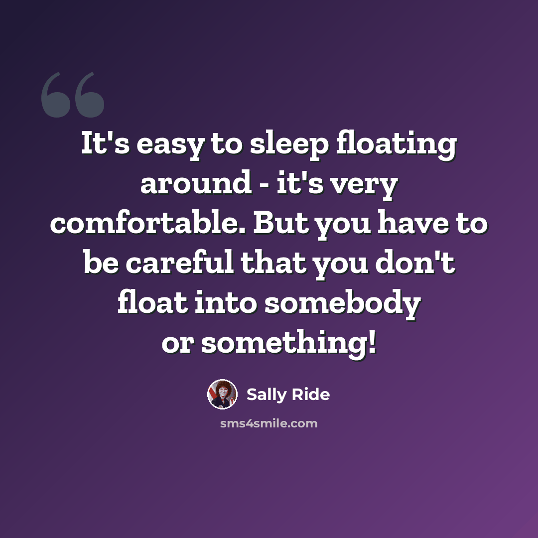 “It's easy to sleep floating around - it's very comfortable. But you have to be careful that you don't float into somebody or something!” quote by Sally Ride