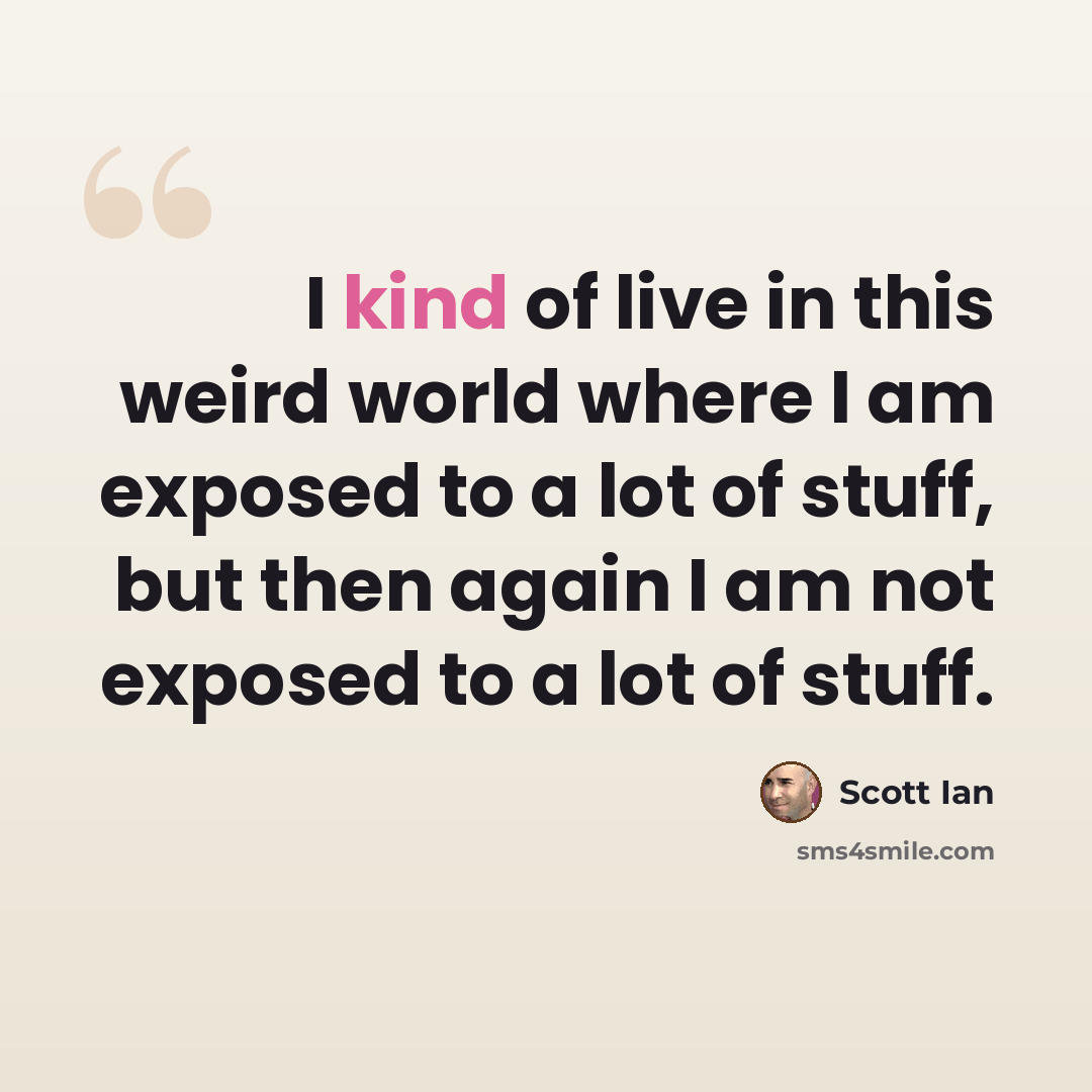“I kind of live in this weird world where I am exposed to a lot of stuff, but then again I am not exposed to a lot of stuff.” quote by Scott Ian