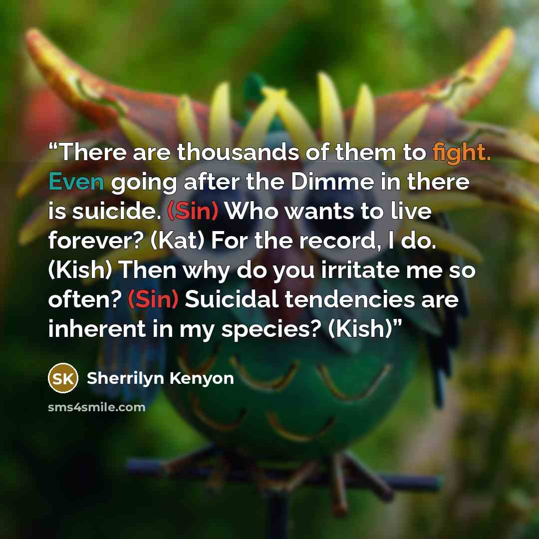 “There are thousands of them to fight. Even going after the Dimme in there is suicide. (Sin) Who wants to live forever? (Kat) For the record, I do. (Kish) Then why do you irritate me so often? (Sin) Suicidal tendencies are inherent in my species? (Kish)” quote by Sherrilyn Kenyon