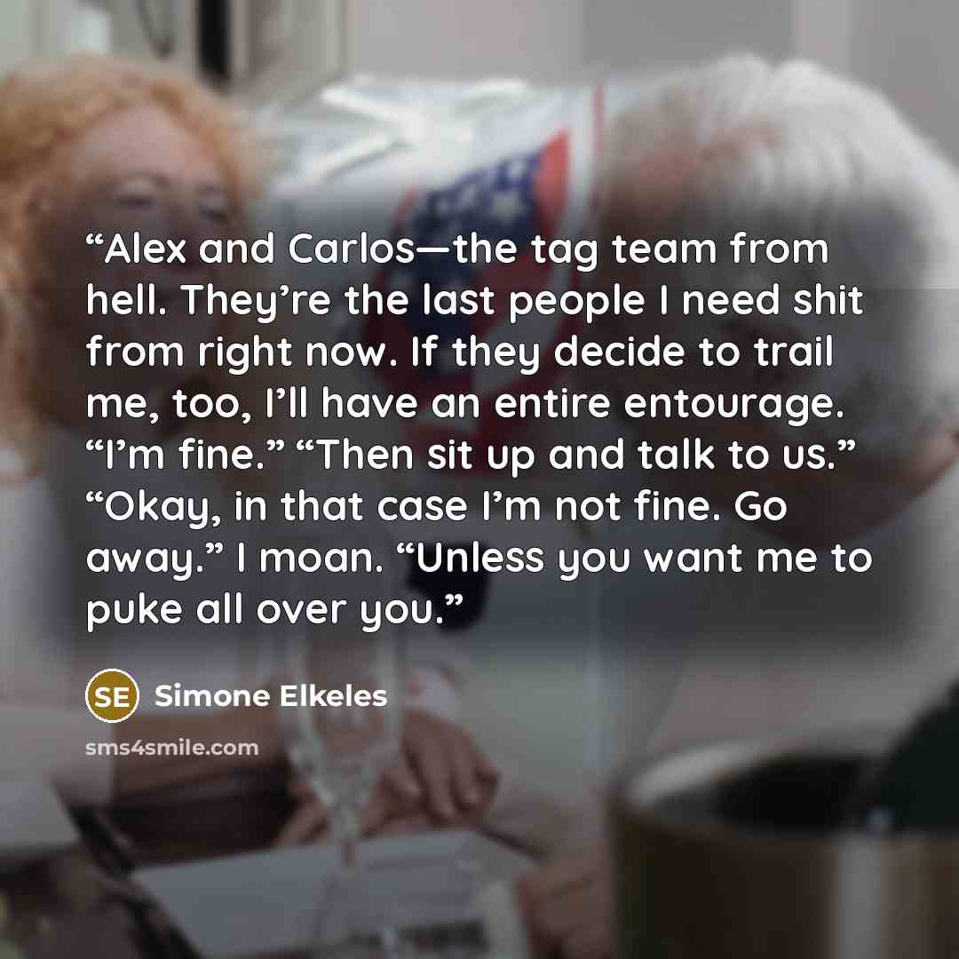“Alex and Carlos—the tag team from hell. They’re the last people I need shit from right now. If they decide to trail me, too, I’ll have an entire entourage. “I’m fine.” “Then sit up and talk to us.” “Okay, in that case I’m not fine. Go away.” I moan. “Unless you want me to puke all over you.” quote by Simone Elkeles