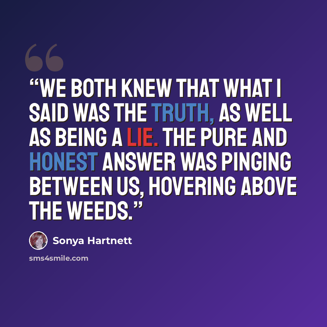 “We both knew that what I said was the truth, as well as being a lie. The pure and honest answer was pinging between us, hovering above the weeds.” quote by Sonya Hartnett