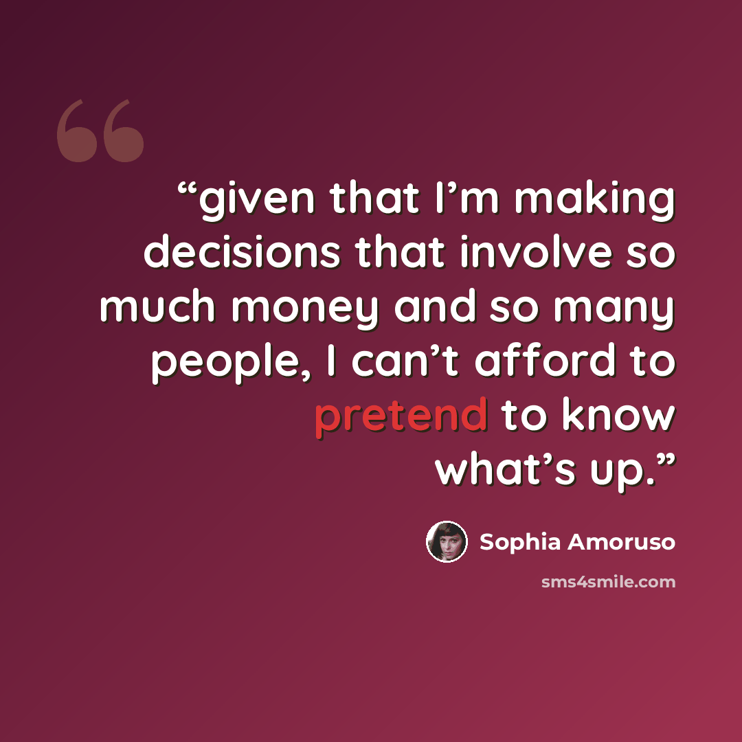 “given that I’m making decisions that involve so much money and so many people, I can’t afford to pretend to know what’s up.” quote by Sophia Amoruso