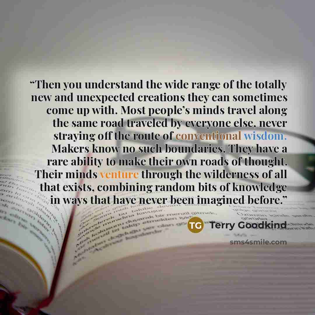 “Then you understand the wide range of the totally new and unexpected creations they can sometimes come up with. Most people’s minds travel along the same road traveled by everyone else, never straying off the route of conventional wisdom. Makers know no such boundaries. They have a rare ability to…” quote by Terry Goodkind