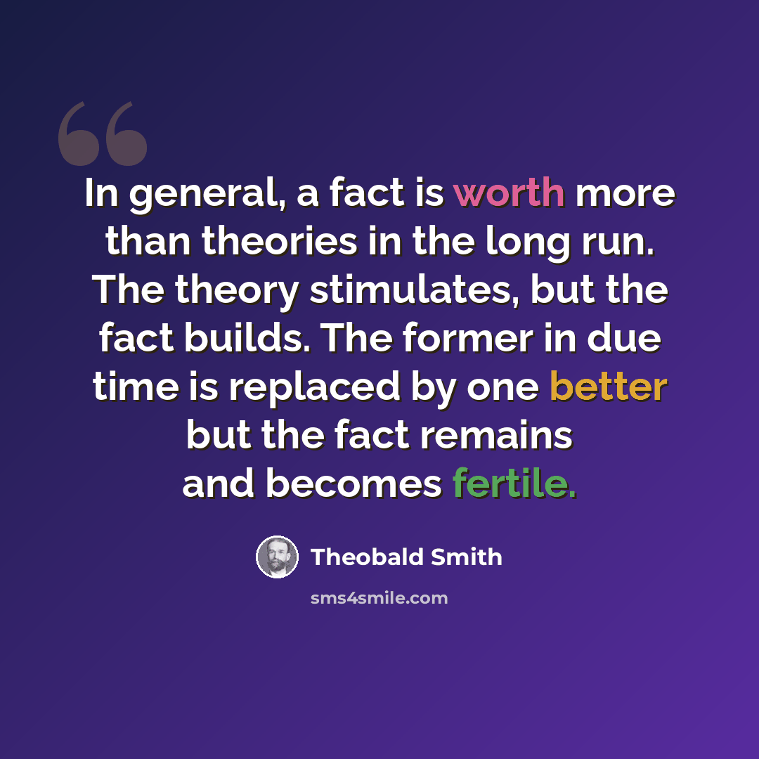 “In general, a fact is worth more than theories in the long run. The theory stimulates, but the fact builds. The former in due time is replaced by one better but the fact remains and becomes fertile.” quote by Theobald Smith