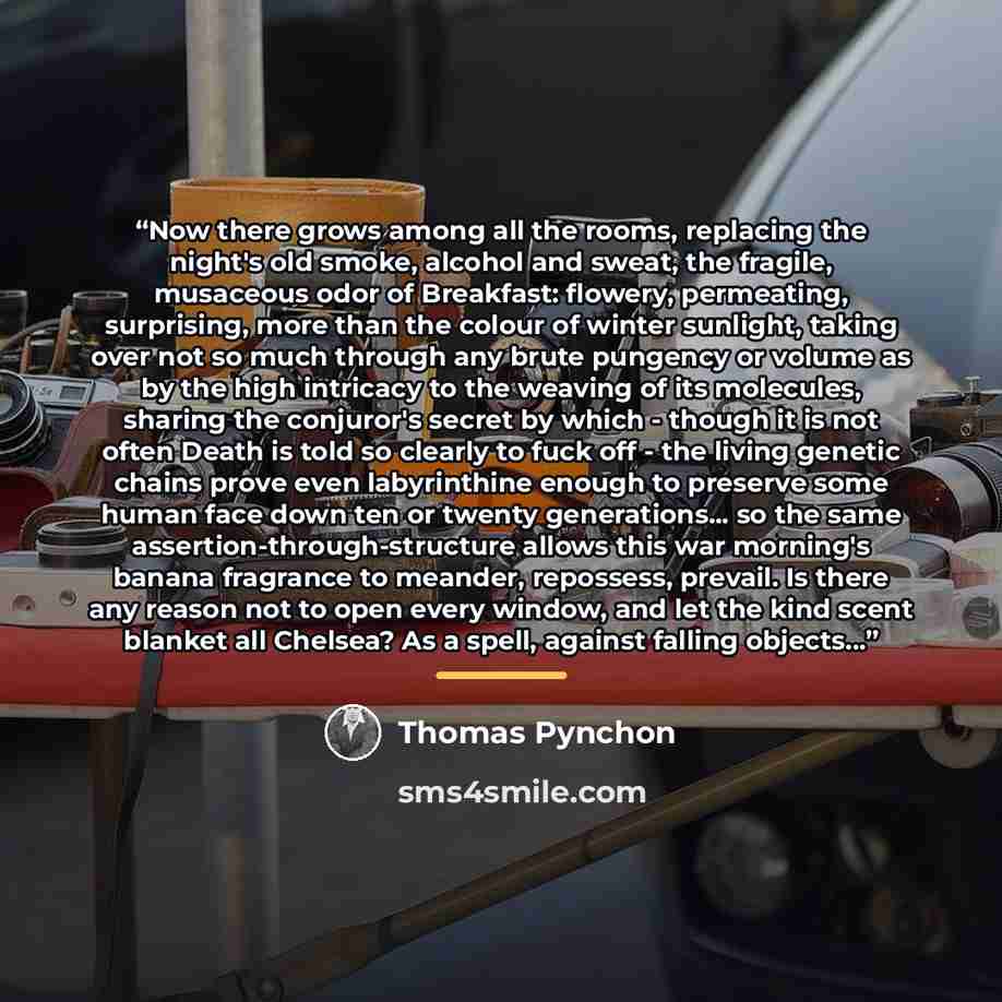 “Now there grows among all the rooms, replacing the night's old smoke, alcohol and sweat, the fragile, musaceous odor of Breakfast: flowery, permeating, surprising, more than the colour of winter sunlight, taking over not so much through any brute pungency or volume as by the high intricacy to the…” quote by Thomas Pynchon