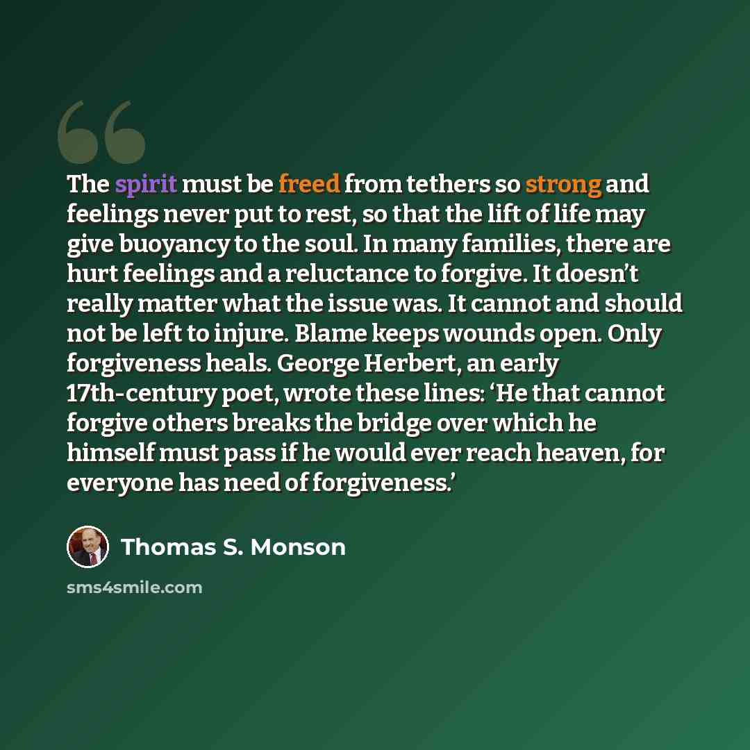 “The spirit must be freed from tethers so strong and feelings never put to rest, so that the lift of life may give buoyancy to the soul. In many families, there are hurt feelings and a reluctance to forgive. It doesn’t really matter what the issue was. It cannot and should not be left to injure…” quote by Thomas S. Monson