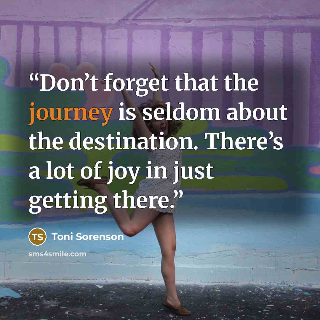 “Don’t forget that the journey is seldom about the destination. There’s a lot of joy in just getting there.” quote by Toni Sorenson