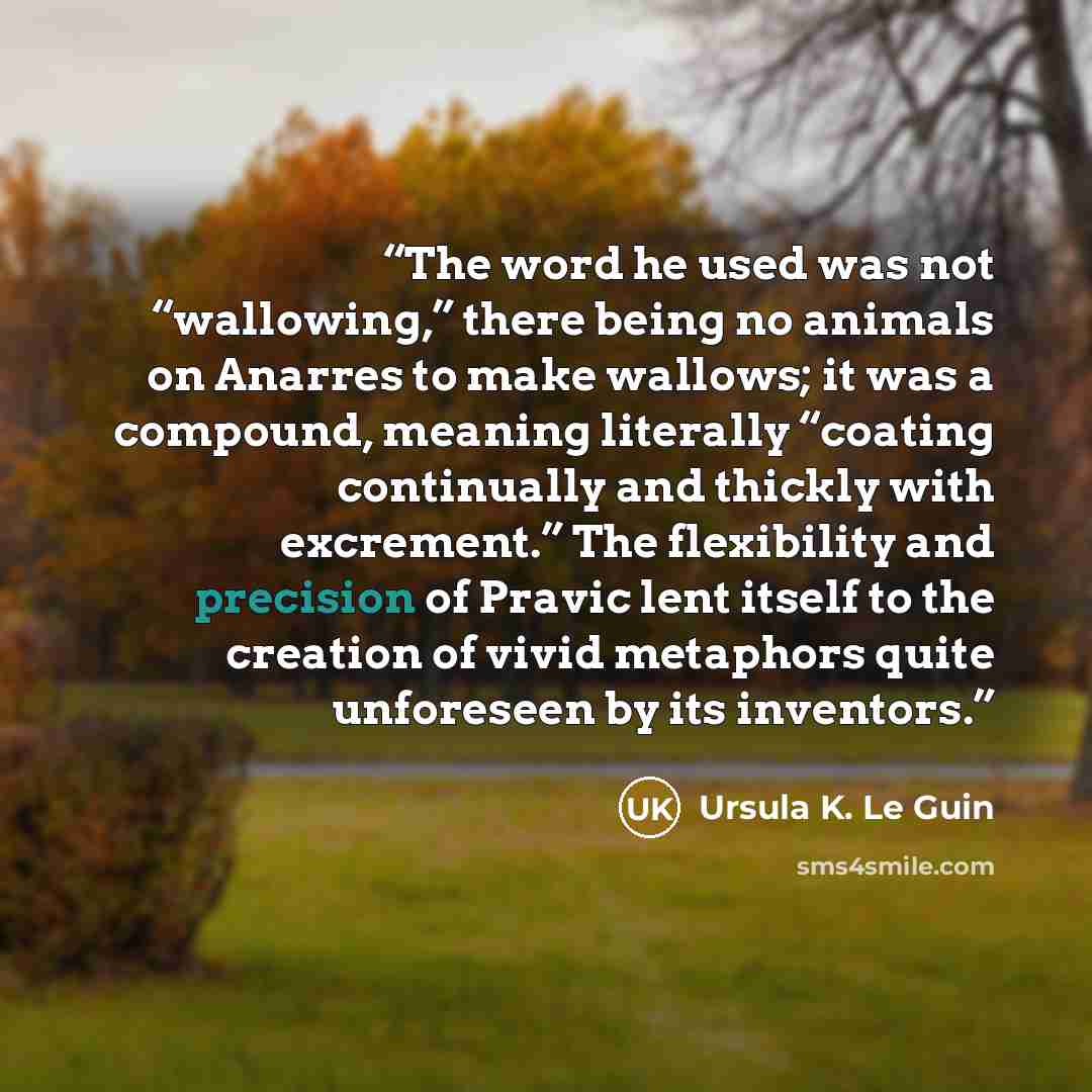 “The word he used was not “wallowing,” there being no animals on Anarres to make wallows; it was a compound, meaning literally “coating continually and thickly with excrement.” The flexibility and precision of Pravic lent itself to the creation of vivid metaphors quite unforeseen by its inventors.” quote by Ursula K. Le Guin