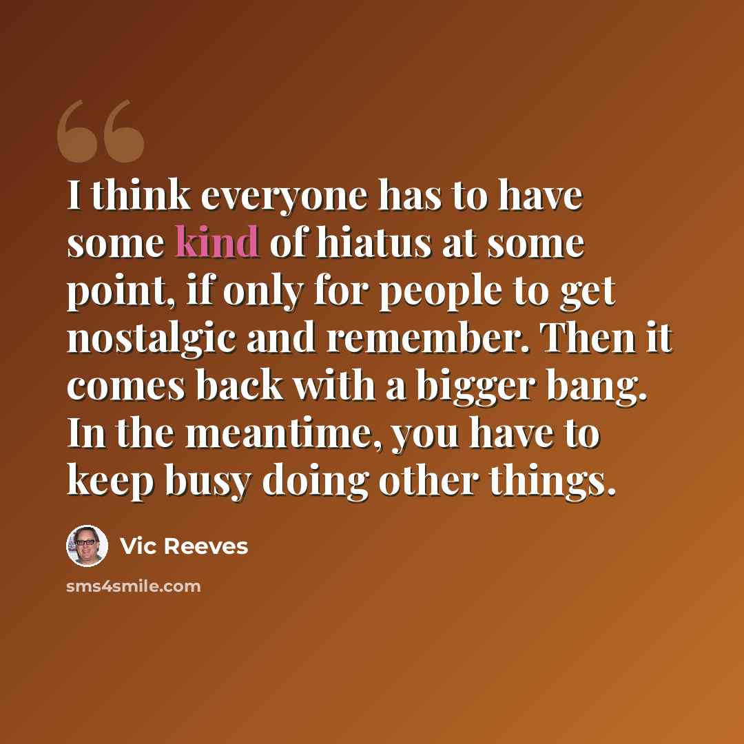 “I think everyone has to have some kind of hiatus at some point, if only for people to get nostalgic and remember. Then it comes back with a bigger bang. In the meantime, you have to keep busy doing other things.” quote by Vic Reeves