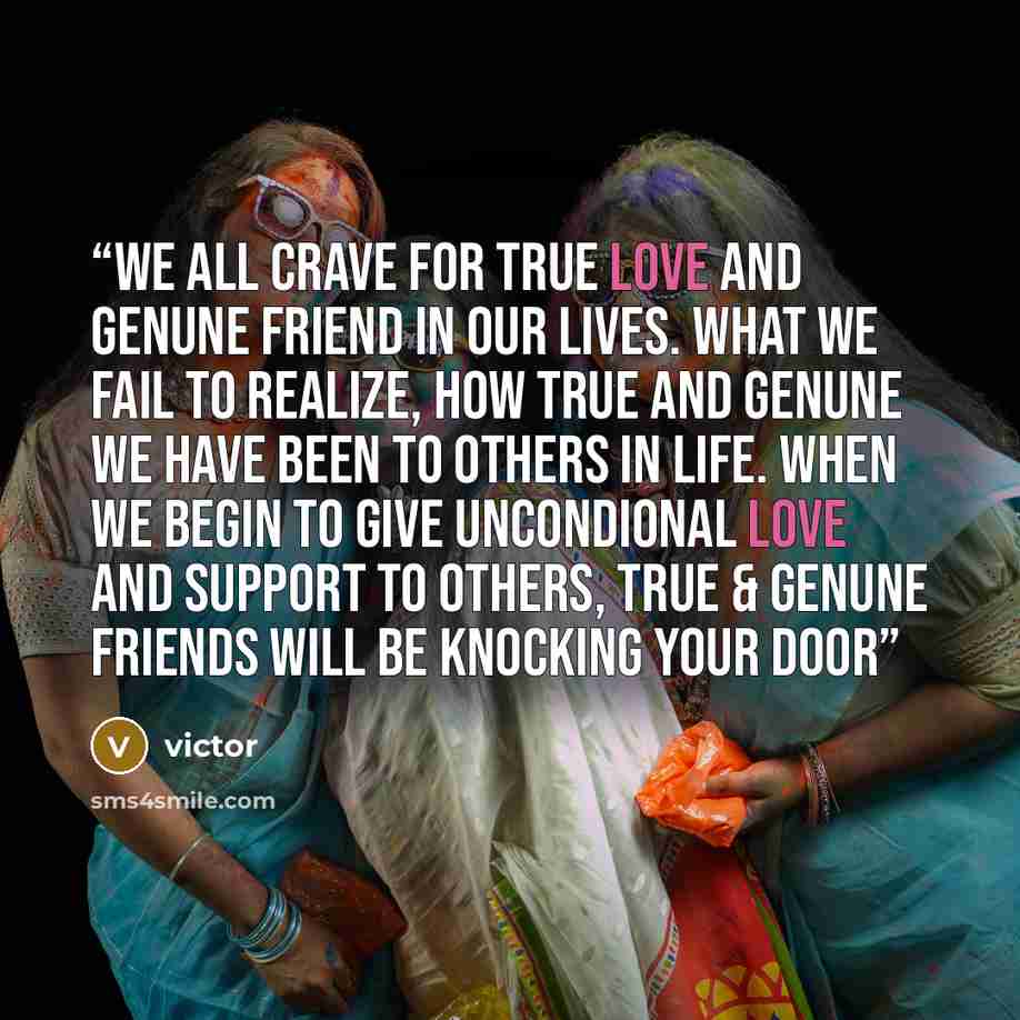 “We all crave for true love and genune friend in our lives. What we fail to realize, how true and genune we have been to others in life. When we begin to give uncondional love and support to others, True & genune friends will be knocking your door” quote by victor
