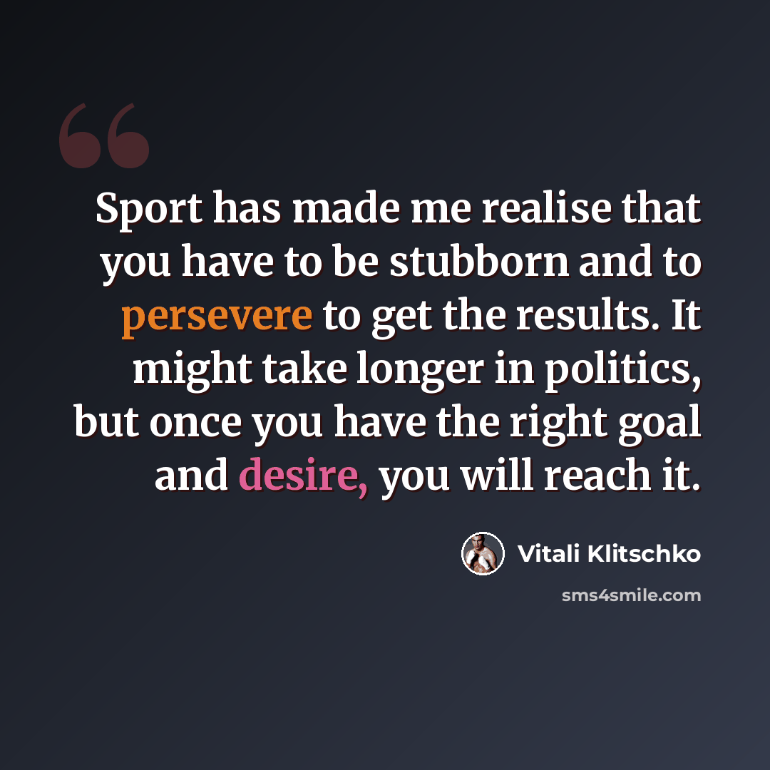 “Sport has made me realise that you have to be stubborn and to persevere to get the results. It might take longer in politics, but once you have the right goal and desire, you will reach it.” quote by Vitali Klitschko