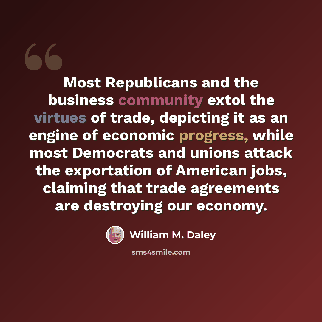 “Most Republicans and the business community extol the virtues of trade, depicting it as an engine of economic progress, while most Democrats and unions attack the exportation of American jobs, claiming that trade agreements are destroying our economy.” quote by William M. Daley