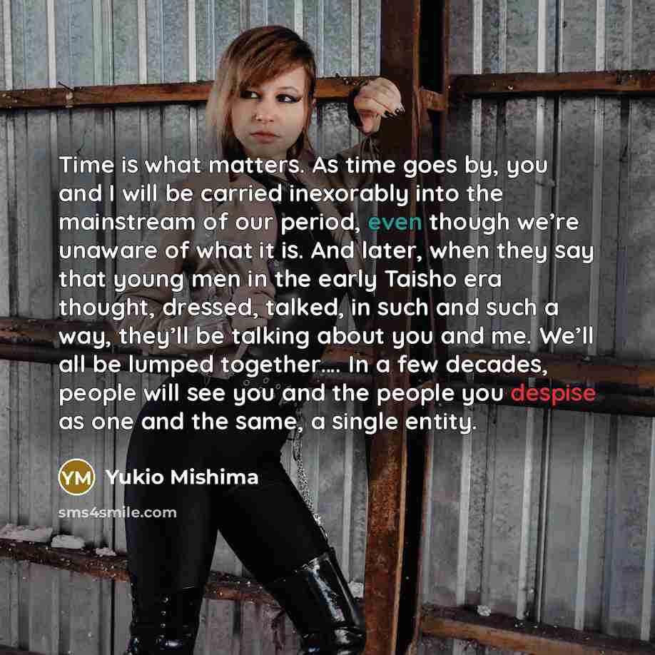 “Time is what matters. As time goes by, you and I will be carried inexorably into the mainstream of our period, even though we’re unaware of what it is. And later, when they say that young men in the early Taisho era thought, dressed, talked, in such and such a way, they’ll be talking about you and…” quote by Yukio Mishima