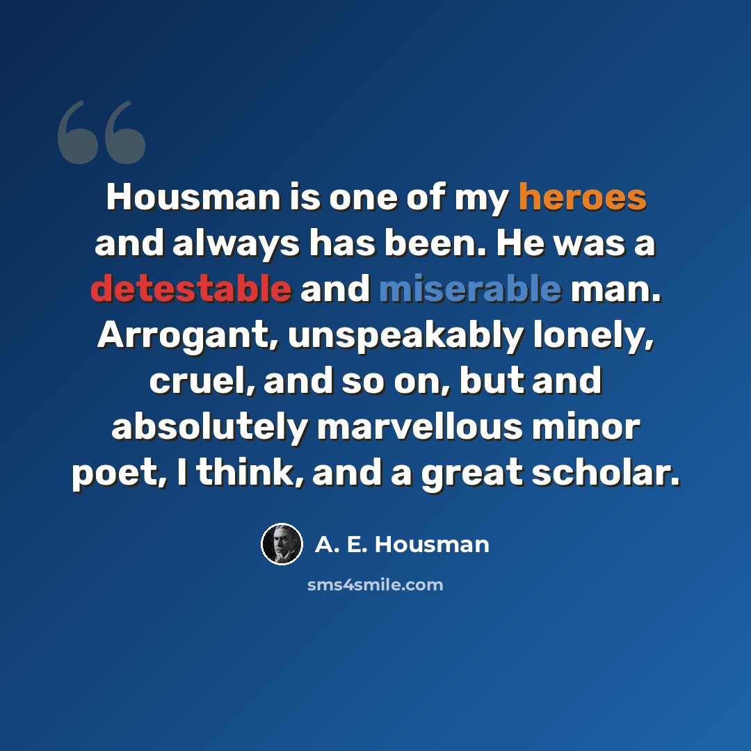 “Housman is one of my heroes and always has been. He was a detestable and miserable man. Arrogant, unspeakably lonely, cruel, and so on, but and absolutely marvellous minor poet, I think, and a great scholar.” quote by A. E. Housman
