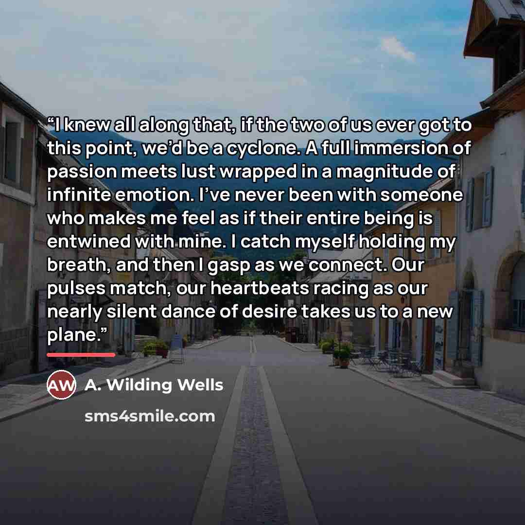 “I knew all along that, if the two of us ever got to this point, we’d be a cyclone. A full immersion of passion meets lust wrapped in a magnitude of infinite emotion. I’ve never been with someone who makes me feel as if their entire being is entwined with mine. I catch myself holding my breath, and…” quote by A. Wilding Wells