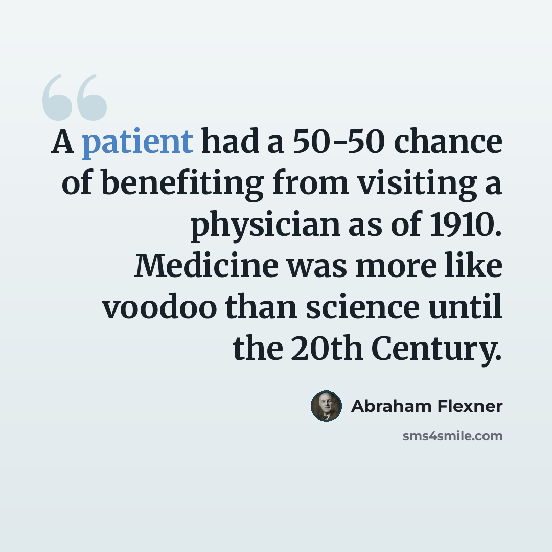 “A patient had a 50-50 chance of benefiting from visiting a physician as of 1910. Medicine was more like voodoo than science until the 20th Century.” quote by Abraham Flexner
