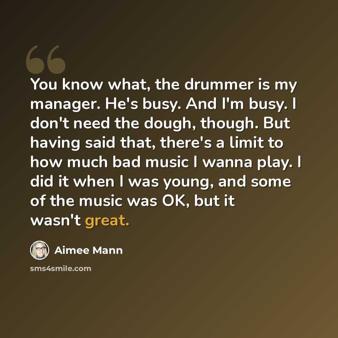 “You know what, the drummer is my manager. He's busy. And I'm busy. I don't need the dough, though. But having said that, there's a limit to how much bad music I wanna play. I did it when I was young, and some of the music was OK, but it wasn't great.” quote by Aimee Mann