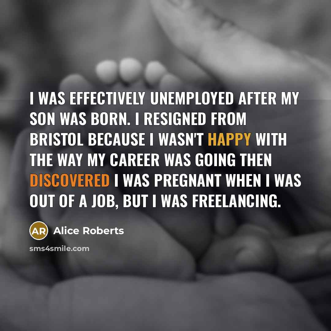 “I was effectively unemployed after my son was born. I resigned from Bristol because I wasn't happy with the way my career was going then discovered I was pregnant when I was out of a job, but I was freelancing.” quote by Alice Roberts