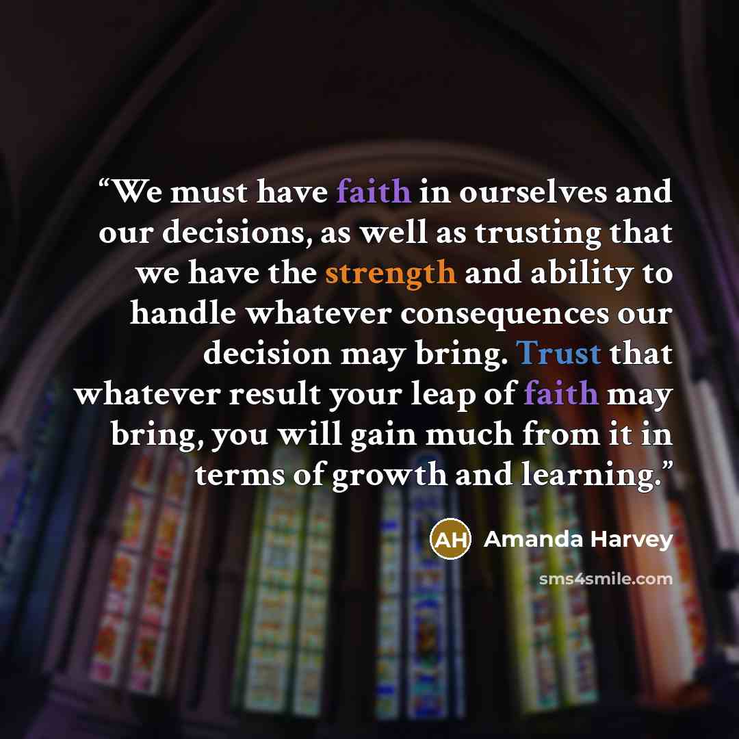 “We must have faith in ourselves and our decisions, as well as trusting that we have the strength and ability to handle whatever consequences our decision may bring. Trust that whatever result your leap of faith may bring, you will gain much from it in terms of growth and learning.” quote by Amanda Harvey