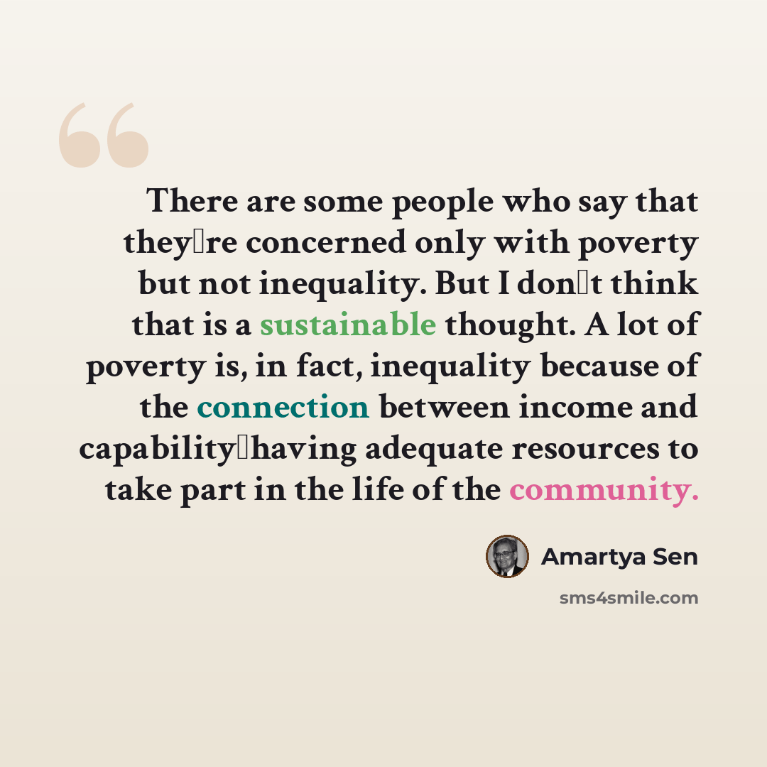 “There are some people who say that theyre concerned only with poverty but not inequality. But I dont think that is a sustainable thought. A lot of poverty is, in fact, inequality because of the connection between income and capabilityhaving adequate resources to take part in the life of the…” quote by Amartya Sen