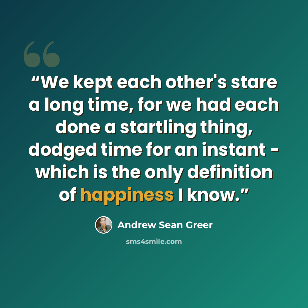 “We kept each other's stare a long time, for we had each done a startling thing, dodged time for an instant - which is the only definition of happiness I know.” quote by Andrew Sean Greer