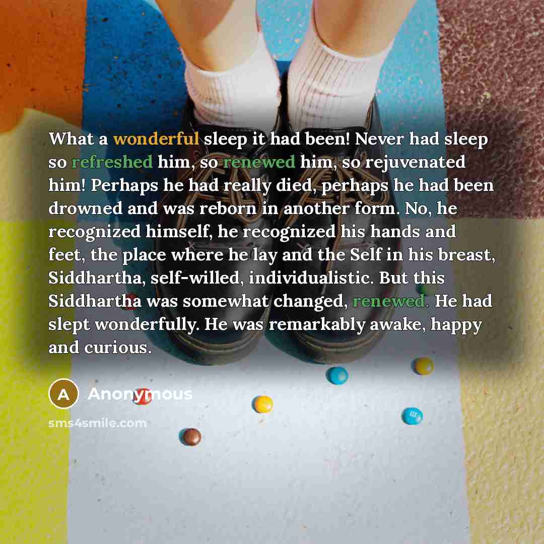“What a wonderful sleep it had been! Never had sleep so refreshed him, so renewed him, so rejuvenated him! Perhaps he had really died, perhaps he had been drowned and was reborn in another form. No, he recognized himself, he recognized his hands and feet, the place where he lay and the Self in his…” quote by Anonymous