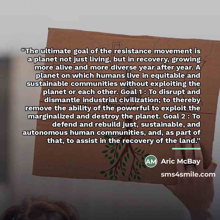 “The ultimate goal of the resistance movement is a planet not just living, but in recovery, growing more alive and more diverse year after year. A planet on which humans live in equitable and sustainable communities without exploiting the planet or each other. Goal 1 : To disrupt and dismantle…” quote by Aric McBay