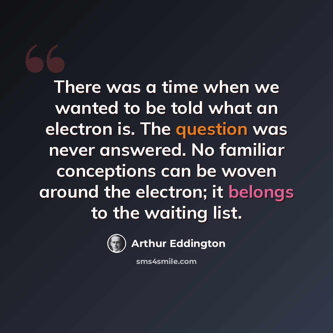 “There was a time when we wanted to be told what an electron is. The question was never answered. No familiar conceptions can be woven around the electron; it belongs to the waiting list.” quote by Arthur Eddington