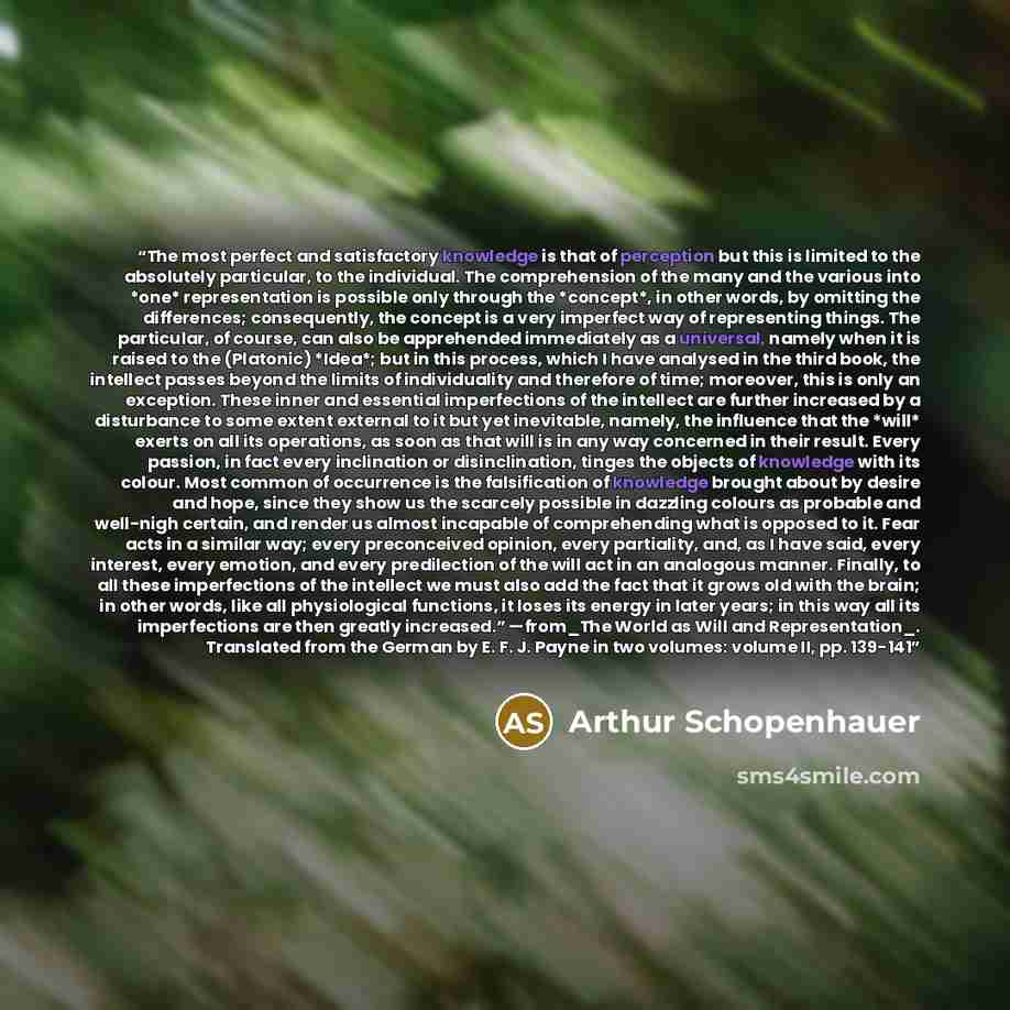 “The most perfect and satisfactory knowledge is that of perception but this is limited to the absolutely particular, to the individual. The comprehension of the many and the various into *one* representation is possible only through the *concept*, in other words, by omitting the differences…” quote by Arthur Schopenhauer