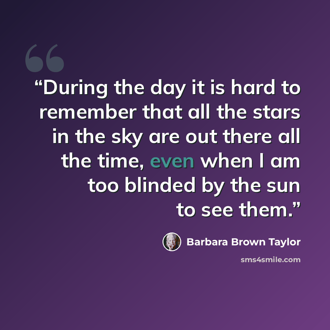 “During the day it is hard to remember that all the stars in the sky are out there all the time, even when I am too blinded by the sun to see them.” quote by Barbara Brown Taylor