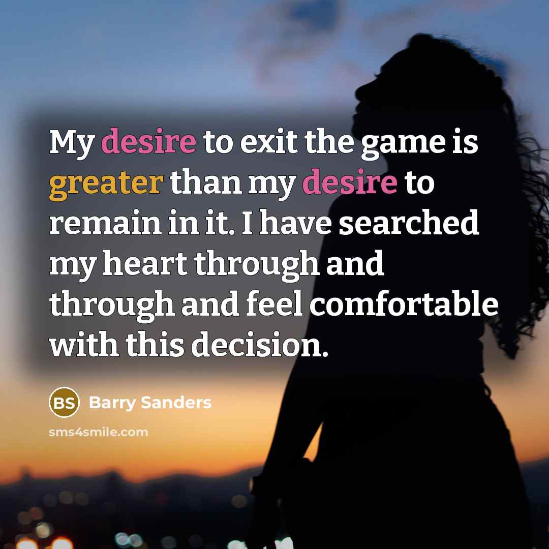 “My desire to exit the game is greater than my desire to remain in it. I have searched my heart through and through and feel comfortable with this decision.” quote by Barry Sanders