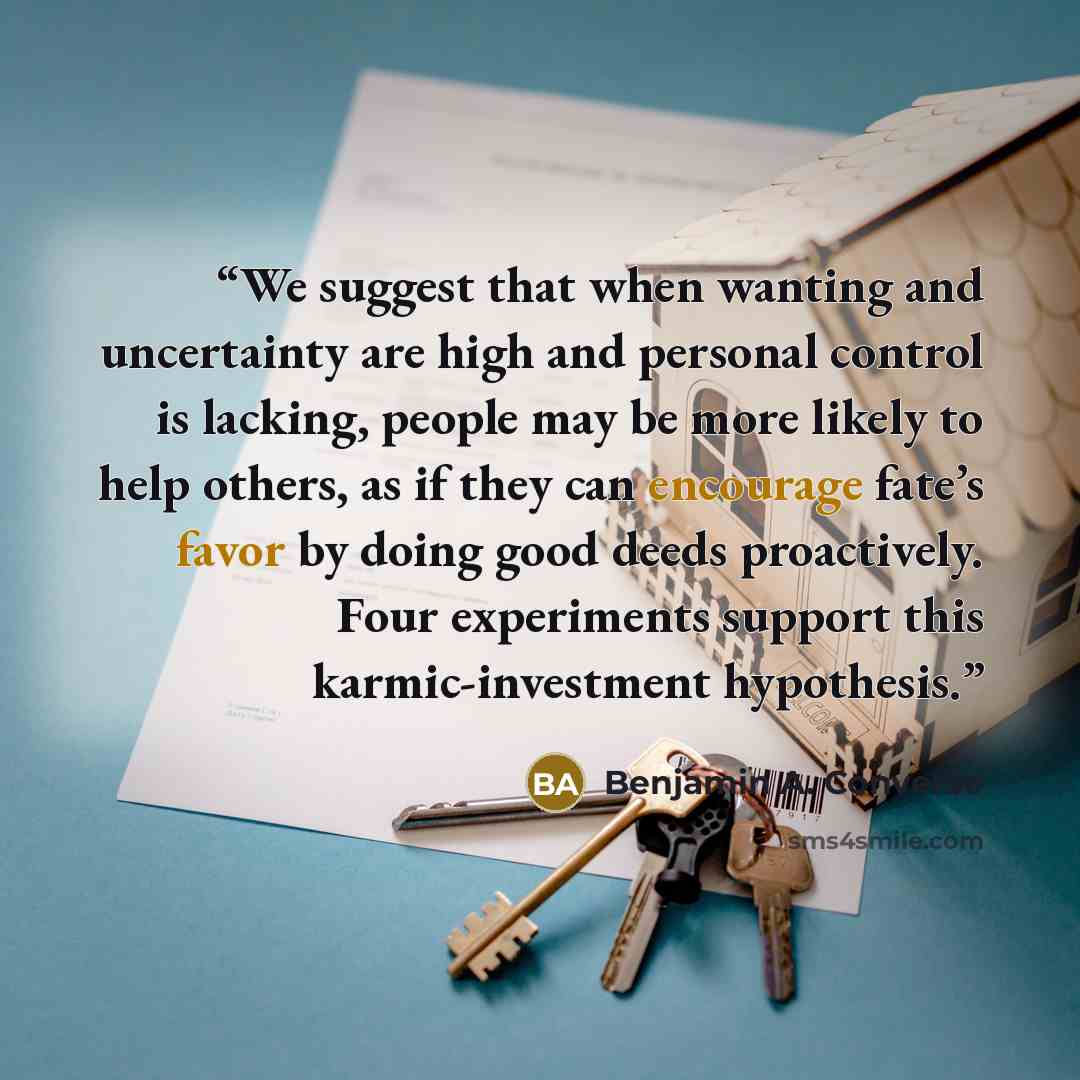 “We suggest that when wanting and uncertainty are high and personal control is lacking, people may be more likely to help others, as if they can encourage fate’s favor by doing good deeds proactively. Four experiments support this karmic-investment hypothesis.” quote by Benjamin A. Converse