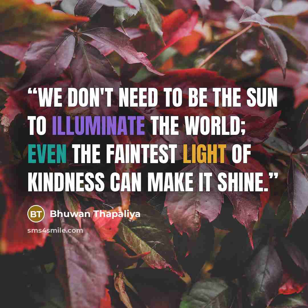 “We don't need to be the sun to illuminate the world; even the faintest light of kindness can make it shine.” quote by Bhuwan Thapaliya