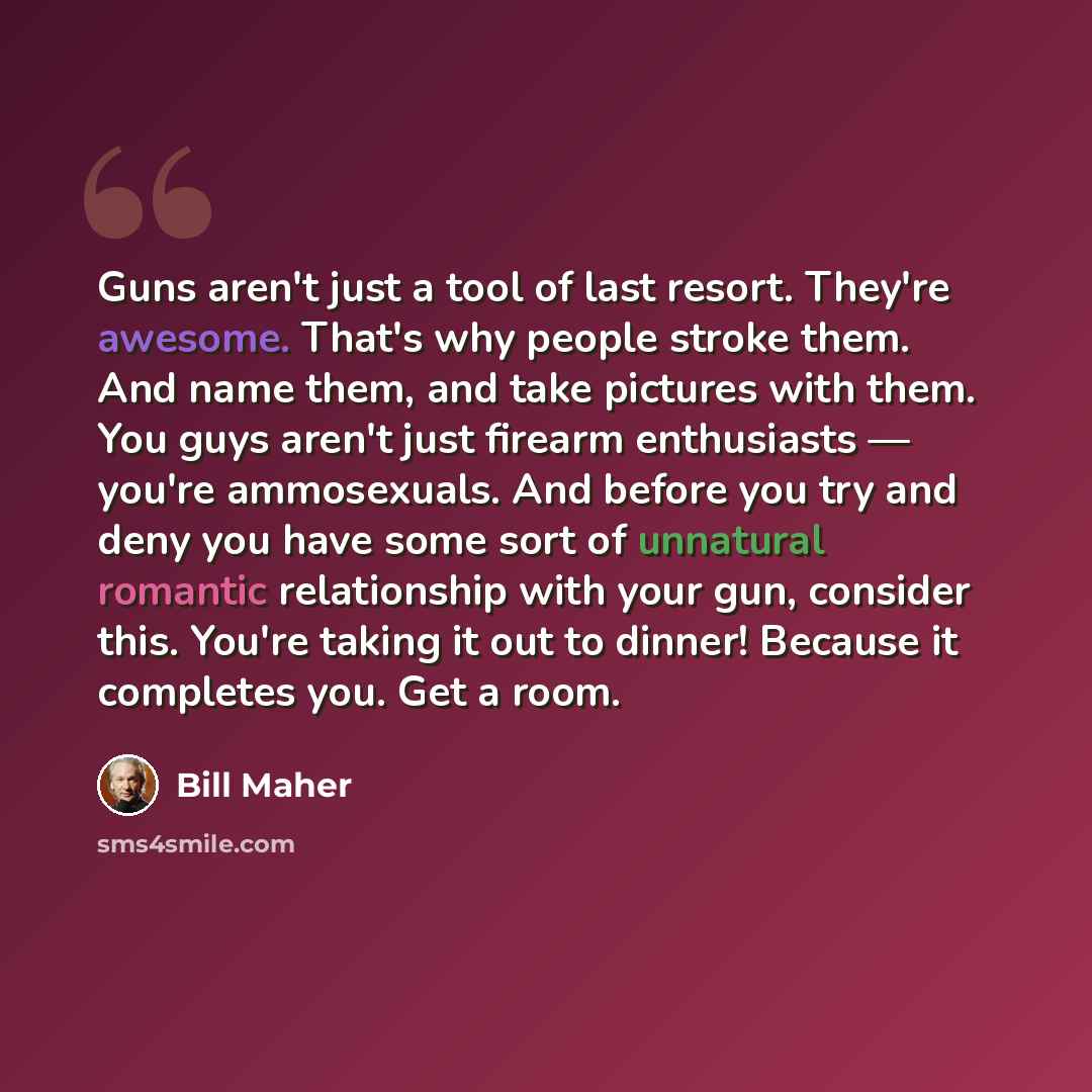 “Guns aren't just a tool of last resort. They're awesome. That's why people stroke them. And name them, and take pictures with them. You guys aren't just firearm enthusiasts — you're ammosexuals. And before you try and deny you have some sort of unnatural romantic relationship with your gun…” quote by Bill Maher