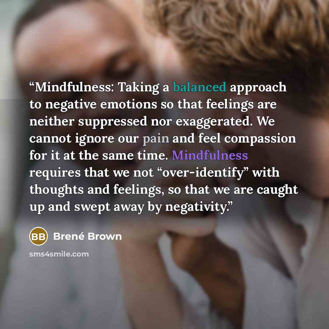 “Mindfulness: Taking a balanced approach to negative emotions so that feelings are neither suppressed nor exaggerated. We cannot ignore our pain and feel compassion for it at the same time. Mindfulness requires that we not “over-identify” with thoughts and feelings, so that we are caught up and…” quote by Brené Brown