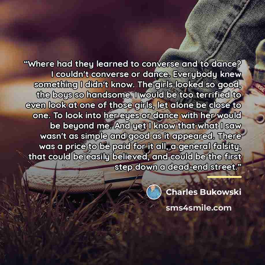 “Where had they learned to converse and to dance? I couldn't converse or dance. Everybody knew something I didn't know. The girls looked so good, the boys so handsome. I would be too terrified to even look at one of those girls, let alone be close to one. To look into her eyes or dance with her…” quote by Charles Bukowski