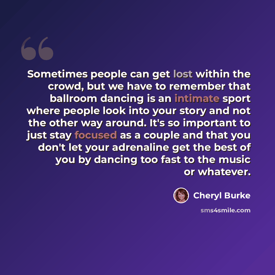 “Sometimes people can get lost within the crowd, but we have to remember that ballroom dancing is an intimate sport where people look into your story and not the other way around. It's so important to just stay focused as a couple and that you don't let your adrenaline get the best of you by…” quote by Cheryl Burke