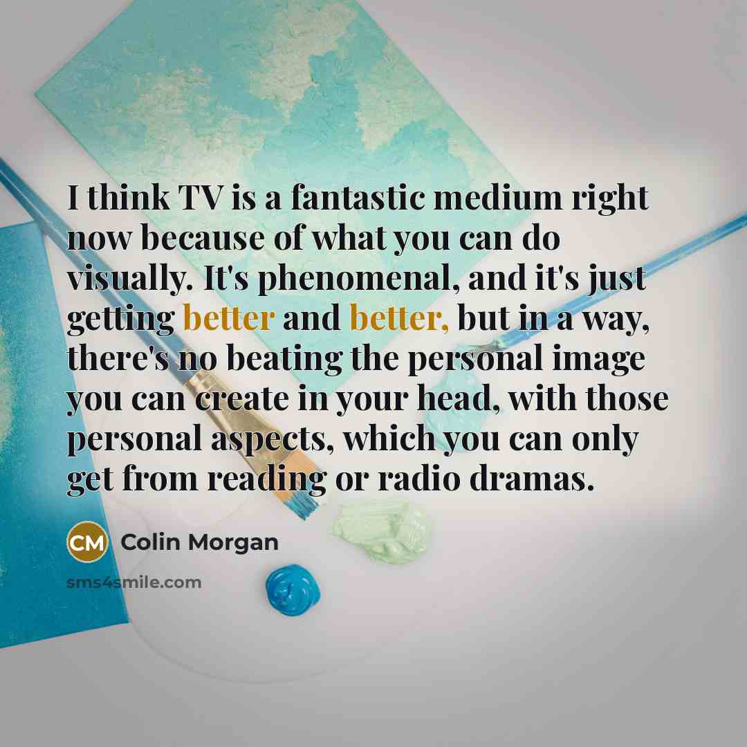 “I think TV is a fantastic medium right now because of what you can do visually. It's phenomenal, and it's just getting better and better, but in a way, there's no beating the personal image you can create in your head, with those personal aspects, which you can only get from reading or radio dramas.” quote by Colin Morgan