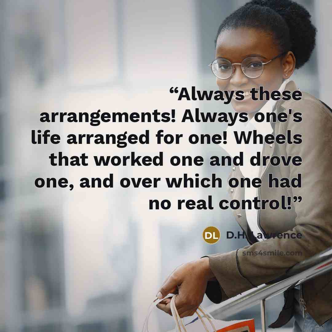 “Always these arrangements! Always one's life arranged for one! Wheels that worked one and drove one, and over which one had no real control!” quote by D.H. Lawrence