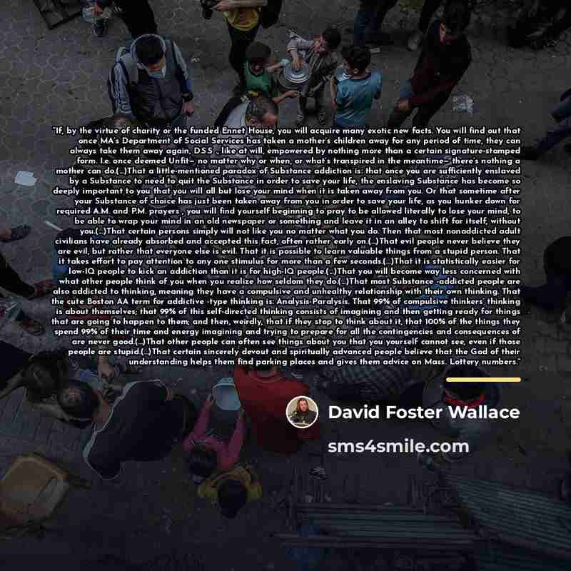 “If, by the virtue of charity or the funded Ennet House, you will acquire many exotic new facts. You will find out that once MA’s Department of Social Services has taken a mother’s children away for any period of time, they can always take them away again, D.S.S ., like at will, empowered by…” quote by David Foster Wallace