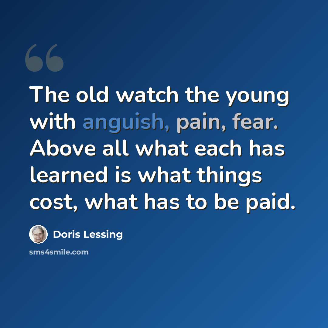 “The old watch the young with anguish, pain, fear. Above all what each has learned is what things cost, what has to be paid.” quote by Doris Lessing