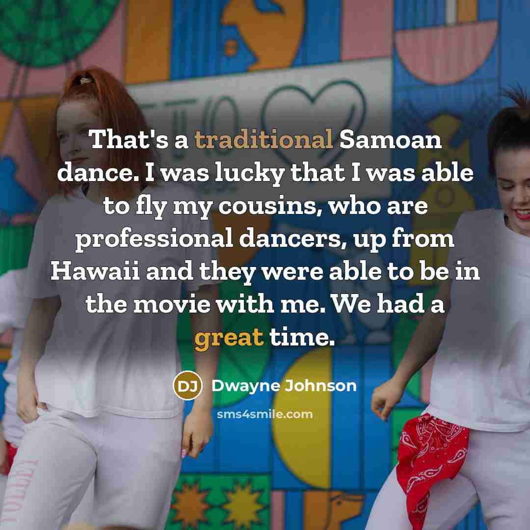 “That's a traditional Samoan dance. I was lucky that I was able to fly my cousins, who are professional dancers, up from Hawaii and they were able to be in the movie with me. We had a great time.” quote by Dwayne Johnson