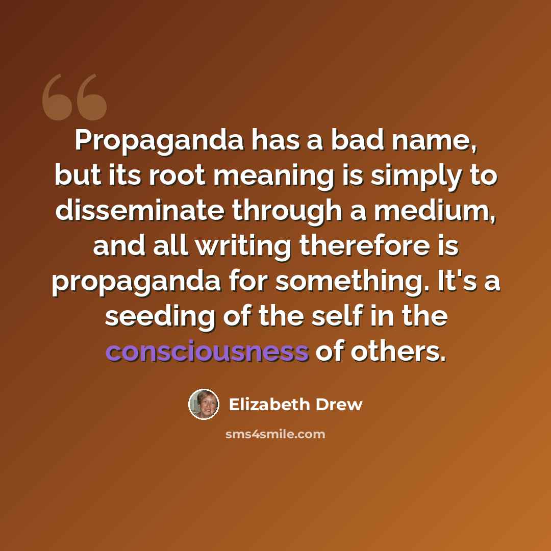“Propaganda has a bad name, but its root meaning is simply to disseminate through a medium, and all writing therefore is propaganda for something. It's a seeding of the self in the consciousness of others.” quote by Elizabeth Drew