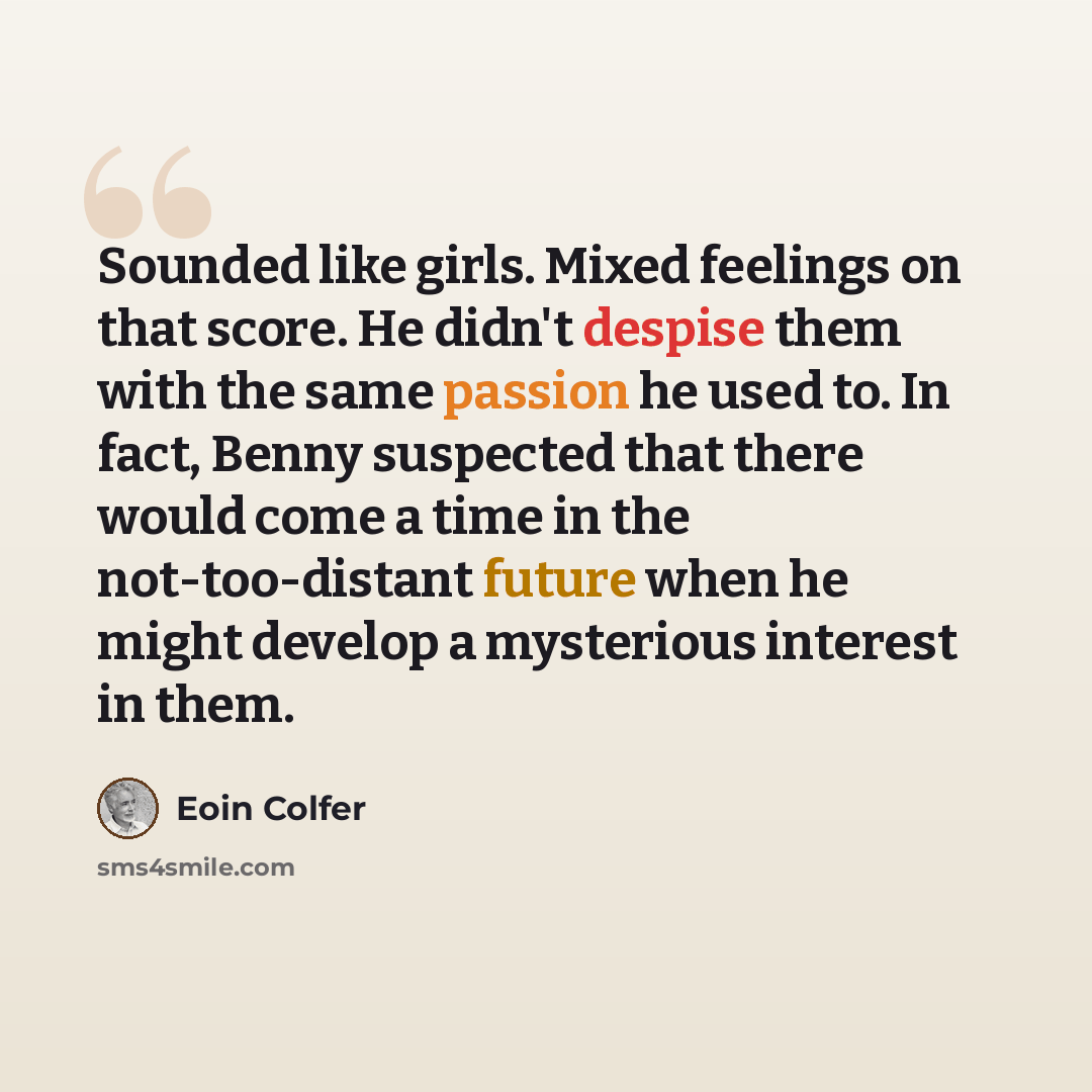 “Sounded like girls. Mixed feelings on that score. He didn't despise them with the same passion he used to. In fact, Benny suspected that there would come a time in the not-too-distant future when he might develop a mysterious interest in them.” quote by Eoin Colfer